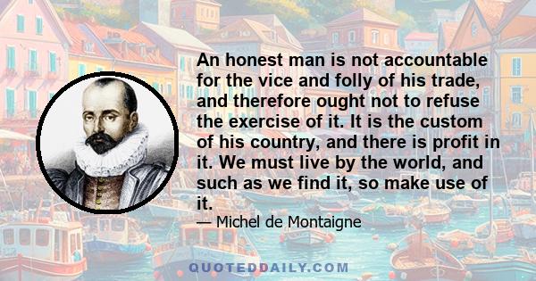 An honest man is not accountable for the vice and folly of his trade, and therefore ought not to refuse the exercise of it. It is the custom of his country, and there is profit in it. We must live by the world, and such