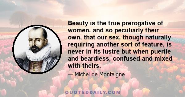 Beauty is the true prerogative of women, and so peculiarly their own, that our sex, though naturally requiring another sort of feature, is never in its lustre but when puerile and beardless, confused and mixed with