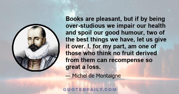 Books are pleasant, but if by being over-studious we impair our health and spoil our good humour, two of the best things we have, let us give it over. I, for my part, am one of those who think no fruit derived from them