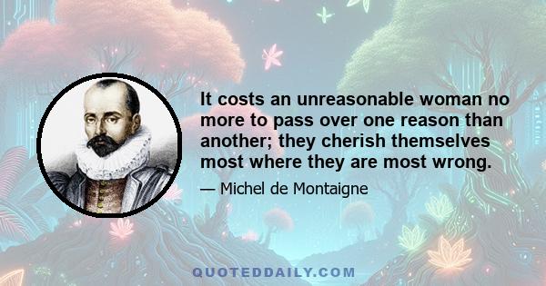 It costs an unreasonable woman no more to pass over one reason than another; they cherish themselves most where they are most wrong.
