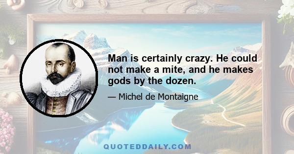 Man is certainly crazy. He could not make a mite, and he makes gods by the dozen.