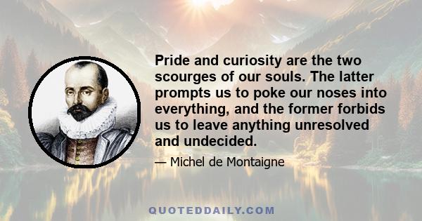 Pride and curiosity are the two scourges of our souls. The latter prompts us to poke our noses into everything, and the former forbids us to leave anything unresolved and undecided.
