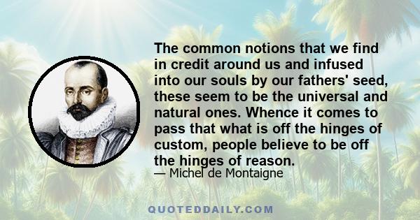 The common notions that we find in credit around us and infused into our souls by our fathers' seed, these seem to be the universal and natural ones. Whence it comes to pass that what is off the hinges of custom, people