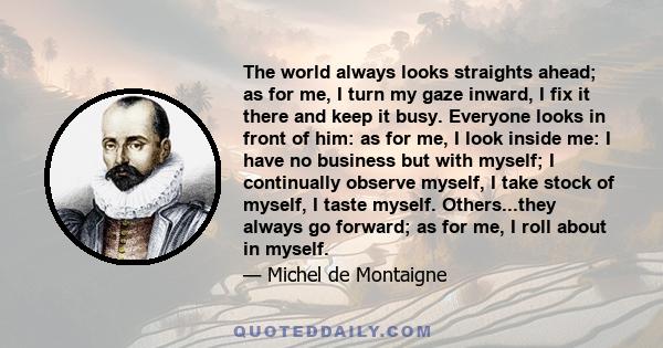 The world always looks straights ahead; as for me, I turn my gaze inward, I fix it there and keep it busy. Everyone looks in front of him: as for me, I look inside me: I have no business but with myself; I continually