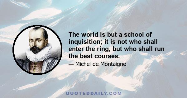 The world is but a school of inquisition; it is not who shall enter the ring, but who shall run the best courses.