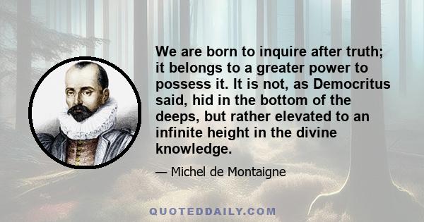 We are born to inquire after truth; it belongs to a greater power to possess it. It is not, as Democritus said, hid in the bottom of the deeps, but rather elevated to an infinite height in the divine knowledge.