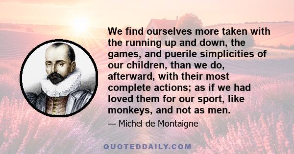 We find ourselves more taken with the running up and down, the games, and puerile simplicities of our children, than we do, afterward, with their most complete actions; as if we had loved them for our sport, like