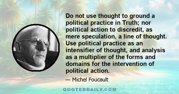 Do not use thought to ground a political practice in Truth; nor political action to discredit, as mere speculation, a line of thought. Use political practice as an intensifier of thought, and analysis as a multiplier of