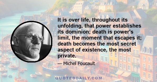 It is over life, throughout its unfolding, that power establishes its dominion; death is power's limit, the moment that escapes it; death becomes the most secret aspect of existence, the most private.
