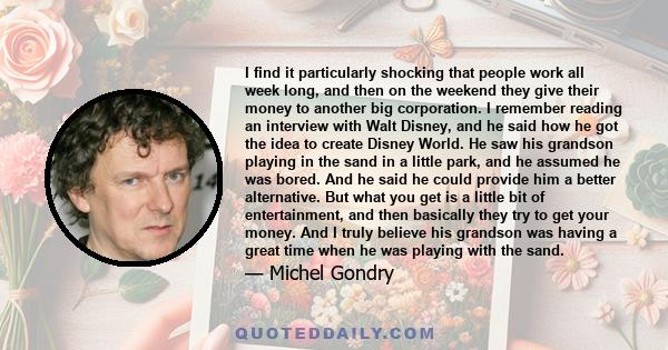 I find it particularly shocking that people work all week long, and then on the weekend they give their money to another big corporation. I remember reading an interview with Walt Disney, and he said how he got the idea