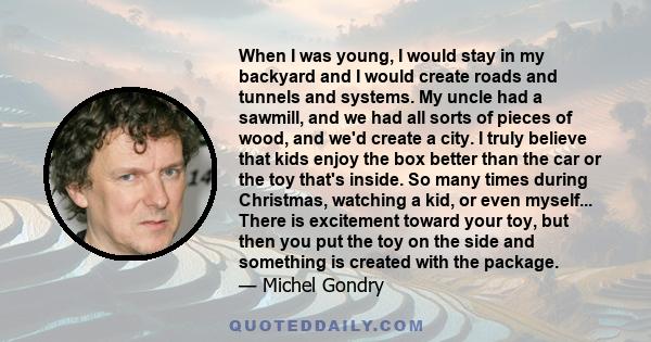 When I was young, I would stay in my backyard and I would create roads and tunnels and systems. My uncle had a sawmill, and we had all sorts of pieces of wood, and we'd create a city. I truly believe that kids enjoy the
