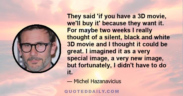 They said 'if you have a 3D movie, we'll buy it' because they want it. For maybe two weeks I really thought of a silent, black and white 3D movie and I thought it could be great. I imagined it as a very special image, a