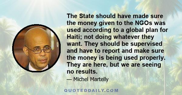 The State should have made sure the money given to the NGOs was used according to a global plan for Haiti; not doing whatever they want. They should be supervised and have to report and make sure the money is being used