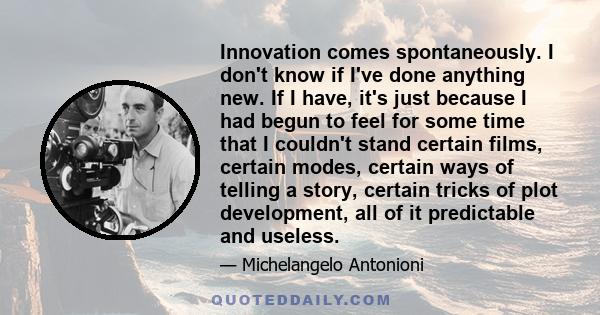 Innovation comes spontaneously. I don't know if I've done anything new. If I have, it's just because I had begun to feel for some time that I couldn't stand certain films, certain modes, certain ways of telling a story,