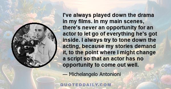 I've always played down the drama in my films. In my main scenes, there's never an opportunity for an actor to let go of everything he's got inside. I always try to tone down the acting, because my stories demand it, to