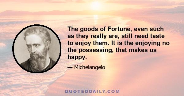 The goods of Fortune, even such as they really are, still need taste to enjoy them. It is the enjoying no the possessing, that makes us happy.