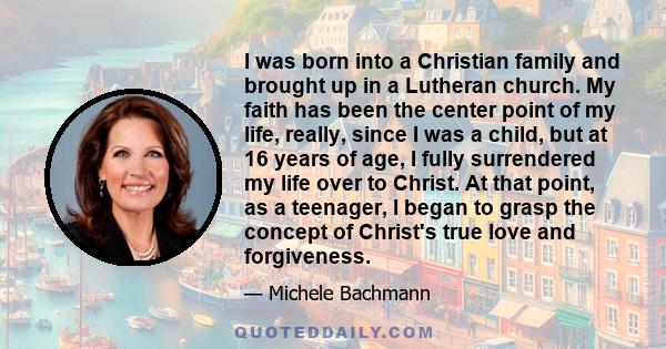 I was born into a Christian family and brought up in a Lutheran church. My faith has been the center point of my life, really, since I was a child, but at 16 years of age, I fully surrendered my life over to Christ. At