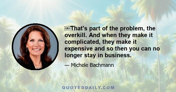 That's part of the problem, the overkill. And when they make it complicated, they make it expensive and so then you can no longer stay in business.