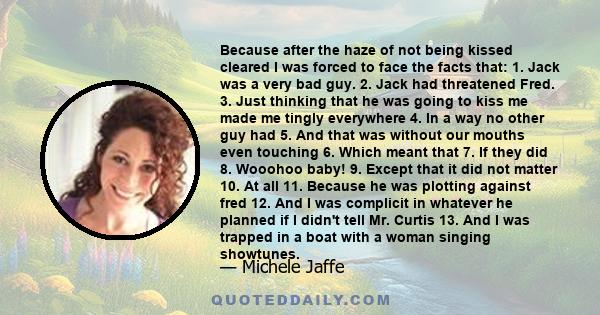 Because after the haze of not being kissed cleared I was forced to face the facts that: 1. Jack was a very bad guy. 2. Jack had threatened Fred. 3. Just thinking that he was going to kiss me made me tingly everywhere 4.