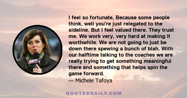 I feel so fortunate, Because some people think, well you're just relegated to the sideline. But I feel valued there. They trust me. We work very, very hard at making it worthwhile. We are not going to just be down there
