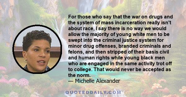 For those who say that the war on drugs and the system of mass incarceration really isn't about race, I say there is no way we would allow the majority of young white men to be swept into the criminal justice system for