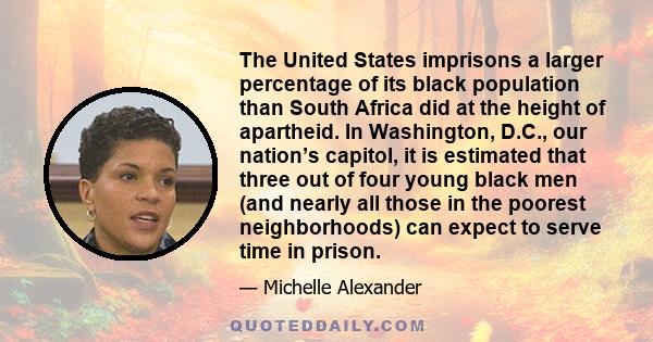 The United States imprisons a larger percentage of its black population than South Africa did at the height of apartheid. In Washington, D.C., our nation’s capitol, it is estimated that three out of four young black men