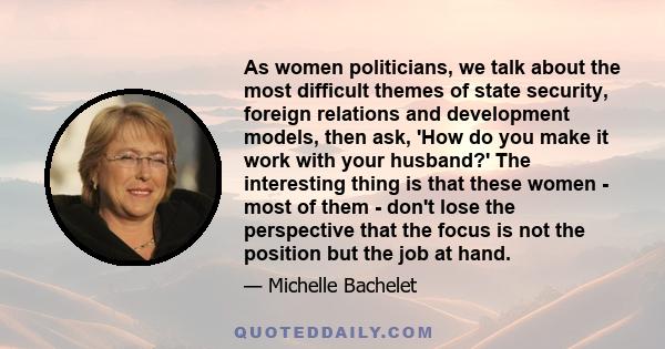 As women politicians, we talk about the most difficult themes of state security, foreign relations and development models, then ask, 'How do you make it work with your husband?' The interesting thing is that these women