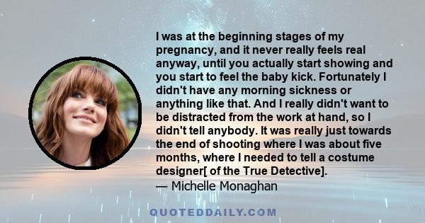 I was at the beginning stages of my pregnancy, and it never really feels real anyway, until you actually start showing and you start to feel the baby kick. Fortunately I didn't have any morning sickness or anything like