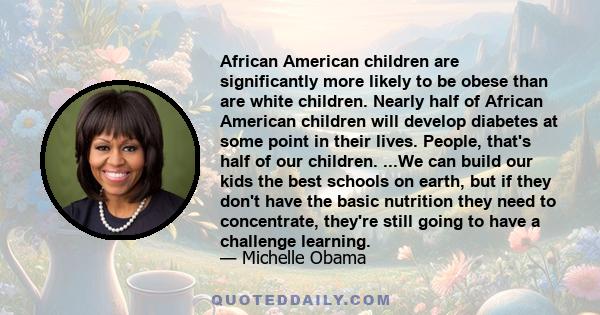African American children are significantly more likely to be obese than are white children. Nearly half of African American children will develop diabetes at some point in their lives. People, that's half of our