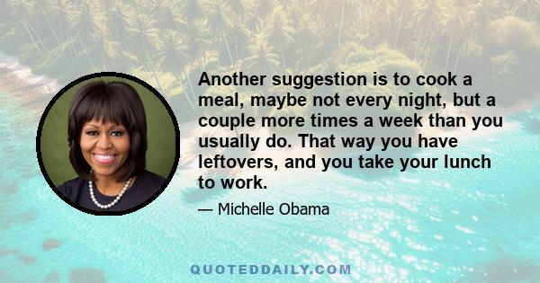 Another suggestion is to cook a meal, maybe not every night, but a couple more times a week than you usually do. That way you have leftovers, and you take your lunch to work.