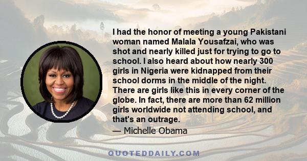 I had the honor of meeting a young Pakistani woman named Malala Yousafzai, who was shot and nearly killed just for trying to go to school. I also heard about how nearly 300 girls in Nigeria were kidnapped from their