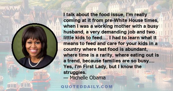 I talk about the food issue, I'm really coming at it from pre-White House times, when I was a working mother with a busy husband, a very demanding job and two little kids to feed.... I had to learn what it means to feed