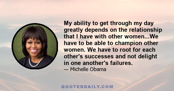 My ability to get through my day greatly depends on the relationship that I have with other women...We have to be able to champion other women. We have to root for each other's successes and not delight in one another's