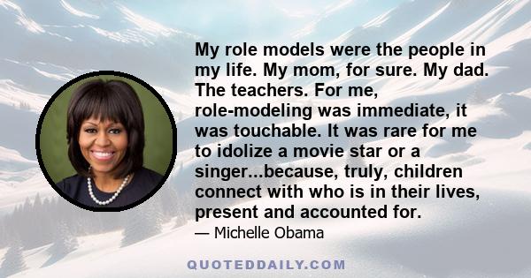 My role models were the people in my life. My mom, for sure. My dad. The teachers. For me, role-modeling was immediate, it was touchable. It was rare for me to idolize a movie star or a singer...because, truly, children