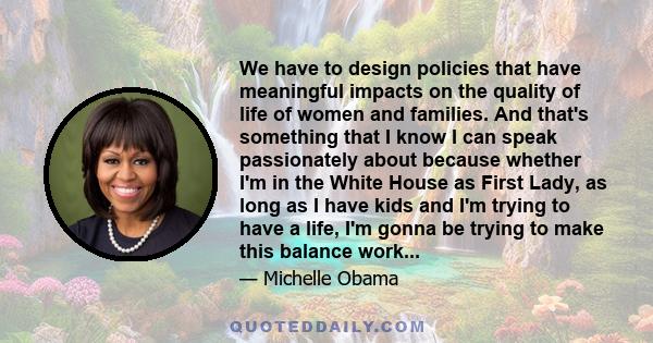 We have to design policies that have meaningful impacts on the quality of life of women and families. And that's something that I know I can speak passionately about because whether I'm in the White House as First Lady,