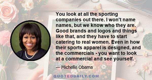 You look at all the sporting companies out there. I won't name names, but we know who they are. Good brands and logos and things like that, and they have to start catering to real women. Even in how their sports apparel