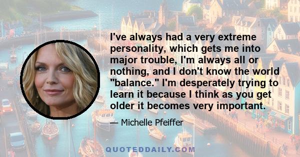 I've always had a very extreme personality, which gets me into major trouble, I'm always all or nothing, and I don't know the world balance. I'm desperately trying to learn it because I think as you get older it becomes