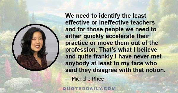 We need to identify the least effective or ineffective teachers and for those people we need to either quickly accelerate their practice or move them out of the profession. That's what I believe and quite frankly I have