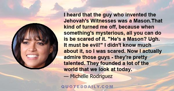I heard that the guy who invented the Jehovah's Witnesses was a Mason.That kind of turned me off, because when something's mysterious, all you can do is be scared of it. He's a Mason? Ugh. It must be evil! I didn't know