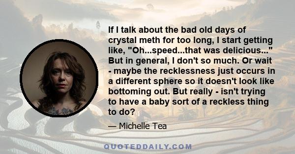 If I talk about the bad old days of crystal meth for too long, I start getting like, Oh...speed...that was delicious... But in general, I don't so much. Or wait - maybe the recklessness just occurs in a different sphere