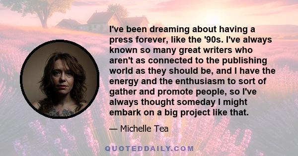 I've been dreaming about having a press forever, like the '90s. I've always known so many great writers who aren't as connected to the publishing world as they should be, and I have the energy and the enthusiasm to sort