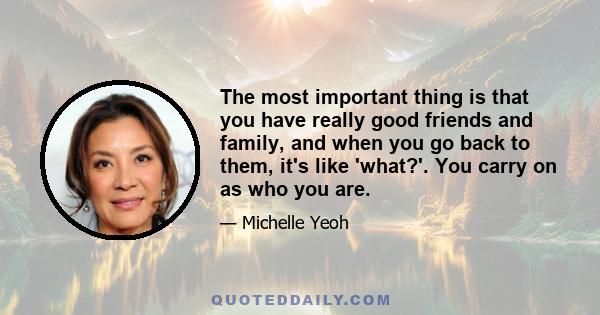 The most important thing is that you have really good friends and family, and when you go back to them, it's like 'what?'. You carry on as who you are.