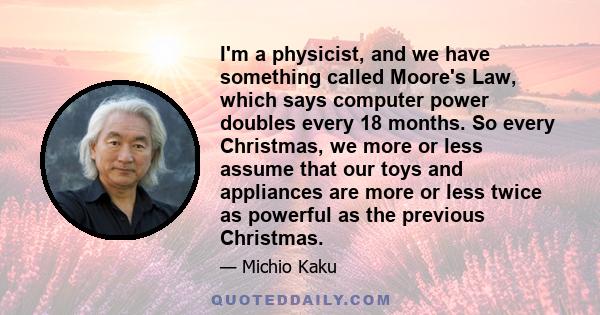 I'm a physicist, and we have something called Moore's Law, which says computer power doubles every 18 months. So every Christmas, we more or less assume that our toys and appliances are more or less twice as powerful as