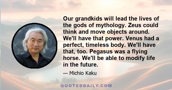 Our grandkids will lead the lives of the gods of mythology. Zeus could think and move objects around. We'll have that power. Venus had a perfect, timeless body. We'll have that, too. Pegasus was a flying horse. We'll be