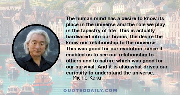 The human mind has a desire to know its place in the universe and the role we play in the tapestry of life. This is actually hardwired into our brains, the desire the know our relationship to the universe. This was good