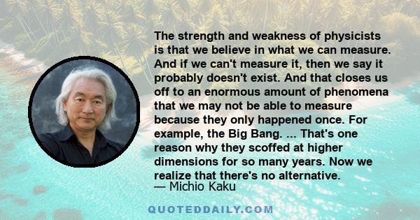 The strength and weakness of physicists is that we believe in what we can measure. And if we can't measure it, then we say it probably doesn't exist. And that closes us off to an enormous amount of phenomena that we may