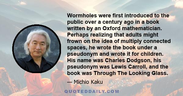Wormholes were first introduced to the public over a century ago in a book written by an Oxford mathematician. Perhaps realizing that adults might frown on the idea of multiply connected spaces, he wrote the book under