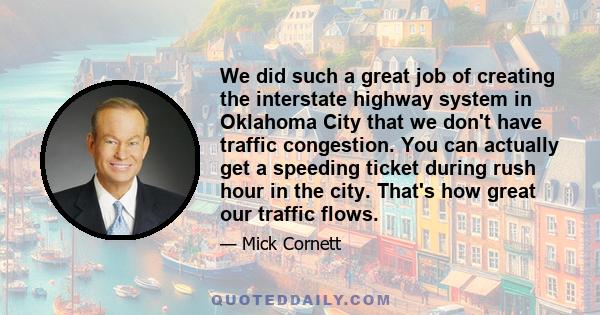 We did such a great job of creating the interstate highway system in Oklahoma City that we don't have traffic congestion. You can actually get a speeding ticket during rush hour in the city. That's how great our traffic
