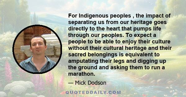 For Indigenous peoples , the impact of separating us from our heritage goes directly to the heart that pumps life through our peoples. To expect a people to be able to enjoy their culture without their cultural heritage