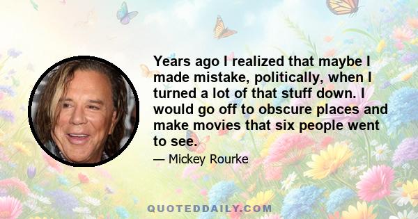 Years ago I realized that maybe I made mistake, politically, when I turned a lot of that stuff down. I would go off to obscure places and make movies that six people went to see.